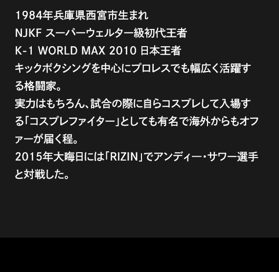 1984年兵庫県西宮市生まれNJKF スーパーウェルター級初代王者K-1 WORLD MAX 2010 日本王者キックボクシングを中心にプロレスでも幅広く活躍する格闘家。実力はもちろん、試合の際に自らコスプレして入場する「コスプレファイター」としても有名で海外からもオファーが届く程。2015年大晦日には「RIZIN」でアンディ―・サワー選手と対戦した。