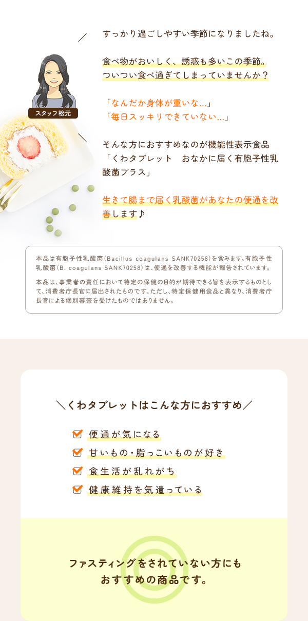 食べ物がおいしく、誘惑も多いこの季節。ついつい食べ過ぎてしまっていませんか？「なんだか身体が重いな…」「毎日スッキリできていない…」そんな方におすすめなのが機能性表示食品『くわタブレット　おなかに届く有胞子性乳酸菌プラス』生きて腸まで届く乳酸菌があなたの便通を改善します♪
