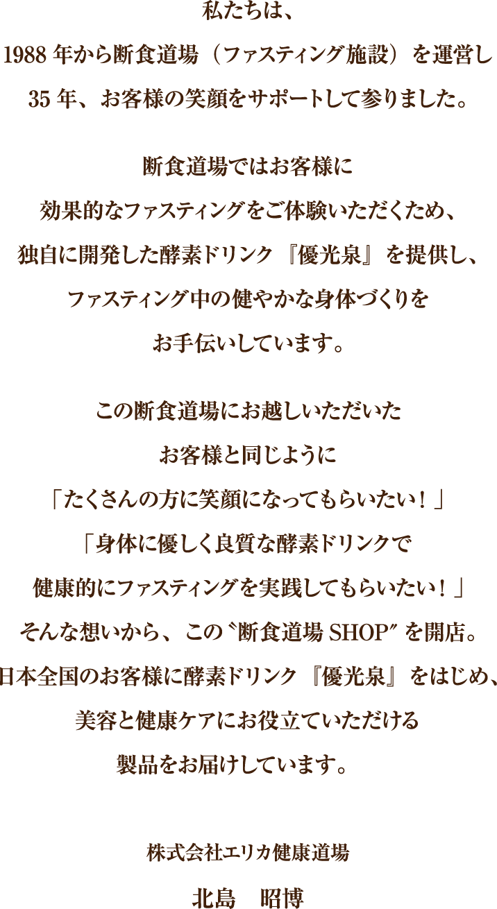 私たちは、1988年から断食道場（ファスティング施設）を運営し35年、お客様の笑顔をサポートして参りました。断食道場ではお客様に効果的なファスティングをご体験いただくため、独自に開発した酵素ドリンク『優光泉』を提供し、ファスティング中の健やかな身体づくりをお手伝いしています。この断食道場にお越しいただいたお客様と同じように「たくさんの方に笑顔になってもらいたい！」「身体に優しく良質な酵素ドリンクで健康的にファスティングを実践してもらいたい！」そんな想いから、この〝断食道場SHOP″を開店。日本全国のお客様に酵素ドリンク『優光泉』をはじめ、美容と健康ケアにお役立ていただける製品をお届けしています。株式会社エリカ健康道場北島　昭博