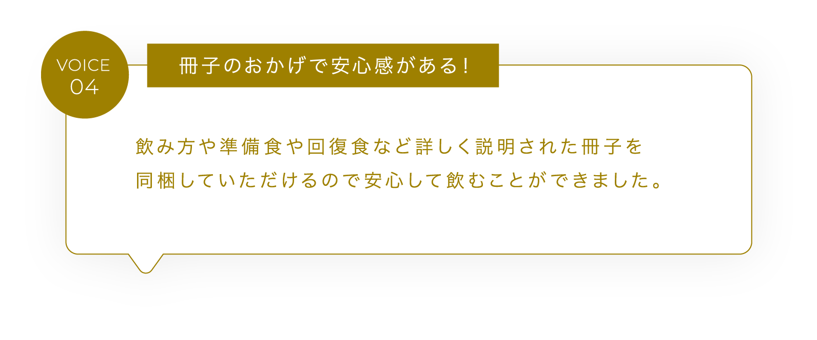 VOICE04 冊子のおかげで安心感がある！飲み方や準備食や回復食など詳しく説明された冊子を同梱していただけるので安心して飲むことができました。