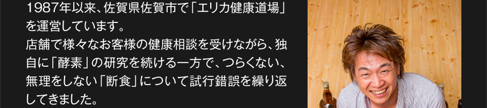 1987年以来、佐賀県佐賀市で「エリカ健康道場」を運営しています。店舗で様々なお客様の健康相談を受けながら、独自に「酵素」の研究を続ける一方で、つらくない、無理をしない「断食」について試行錯誤を繰り返してきました。