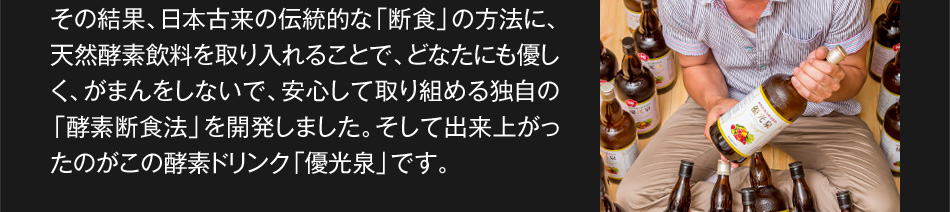 その結果、日本古来の伝統的な「断食」の方法に、天然酵素飲料を取り入れることで、どなたにも優しく、がまんをしないで、安心して取り組める独自の「酵素断食法」を開発しました。そして出来上がったのがこの酵素ドリンク「優光泉」です。