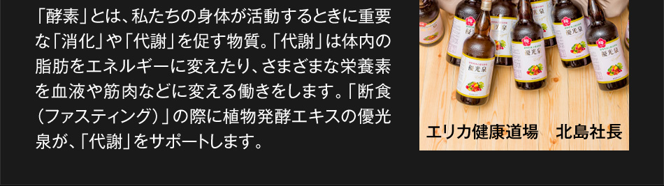 「酵素」とは、私たちの身体が活動するときに重要な「消化」や「代謝」を促す物質。「代謝」は体内の脂肪をエネルギーに変えたり、さまざまな栄養素を血液や筋肉などに変える働きをします。「断食（ファスティング）」の際に植物発酵エキスの優光泉が、「代謝」をサポートします。