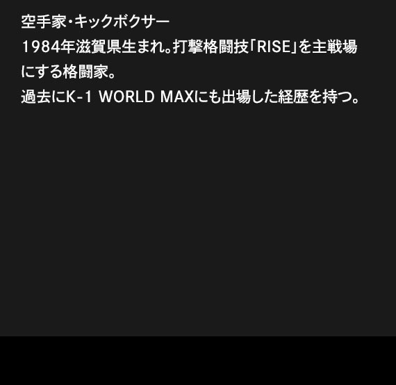 空手家・キックボクサー1984年滋賀県生まれ。打撃格闘技「RISE」を主戦場にする格闘家。過去にK-1 WORLD MAXにも出場した経歴を持つ。