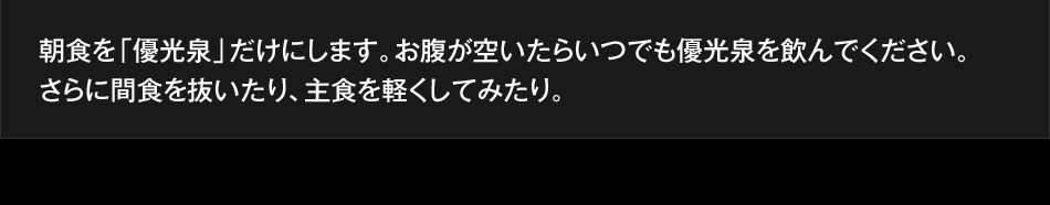 朝食を「優光泉」だけにします。お腹が空いたらいつでも優光泉を飲んでください。さらに間食を抜いたり、主食を軽くしてみたり。