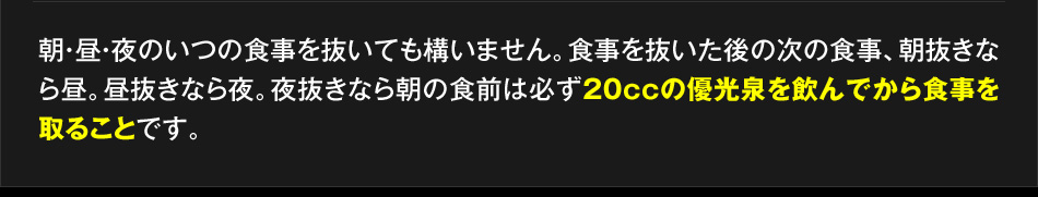 朝・昼・夜のいつの食事を抜いても構いません。食事を抜いた後の次の食事、朝抜きなら昼。昼抜きなら夜。夜抜きなら朝の食前は必ず20ccの優光泉を飲んでから食事を取ることです。