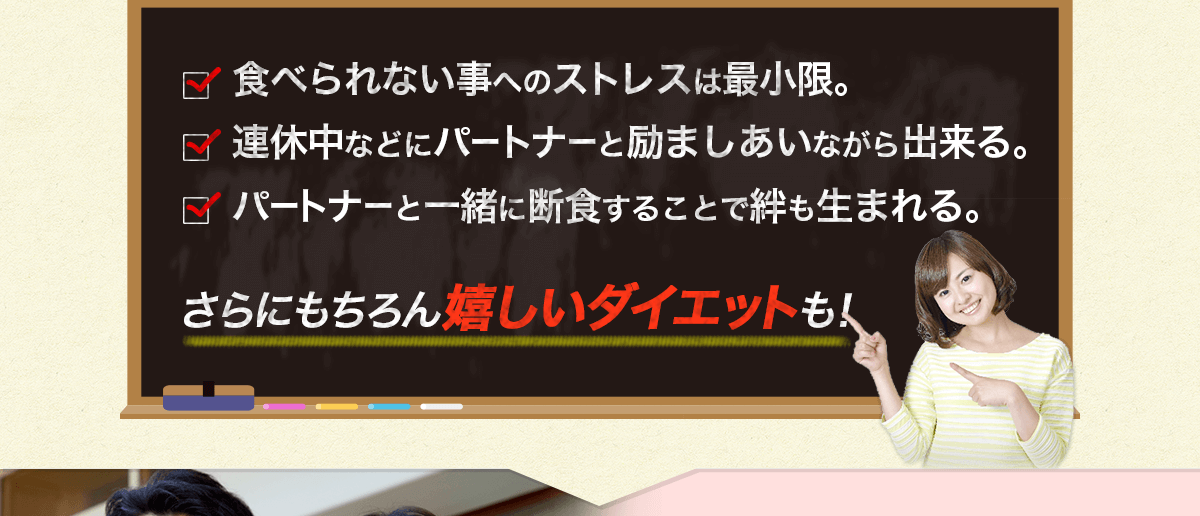 食べられない事へのストレスは最小限。 連休中などにパートナーと励ましあいながら出来る。 パートナーと一緒に断食することで絆も生まれる。 さらにもちろん嬉しいダイエットも！